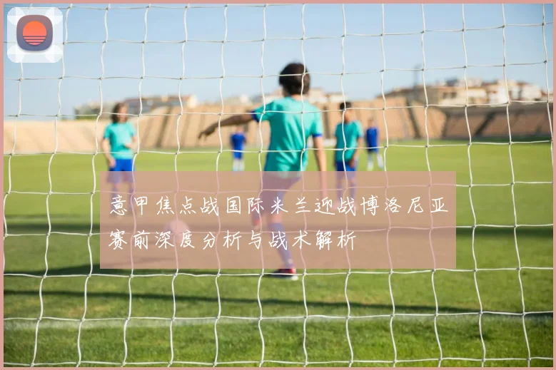 意甲焦点战国际米兰迎战博洛尼亚赛前深度分析与战术解析