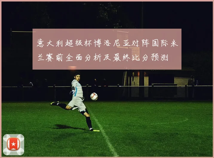 意大利超级杯博洛尼亚对阵国际米兰赛前全面分析及最终比分预测
